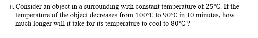II. Consider an object in a surrounding with constant temperature of 25°C. If the
temperature of the object decreases from 100°C to 90°C in 10 minutes, how
much longer will it take for its temperature to cool to 80°C ?
