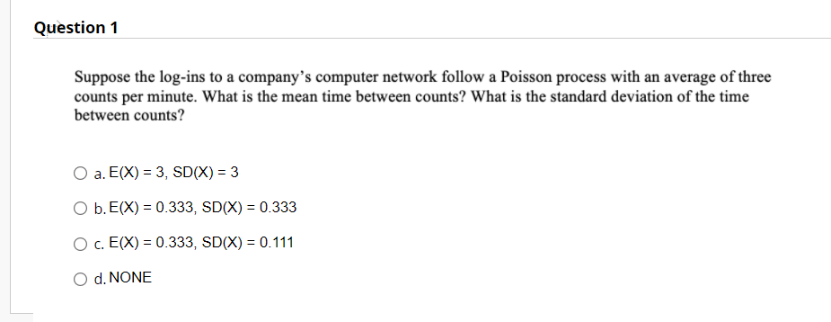 Question 1
Suppose the log-ins to a company's computer network follow a Poisson process with an average of three
counts per minute. What is the mean time between counts? What is the standard deviation of the time
between counts?
a. E(X) = 3, SD(X) = 3
O b. E(X) = 0.333, SD(X) = 0.333
O c. E(X) = 0.333, SD(X) = 0.111
d. NONE
