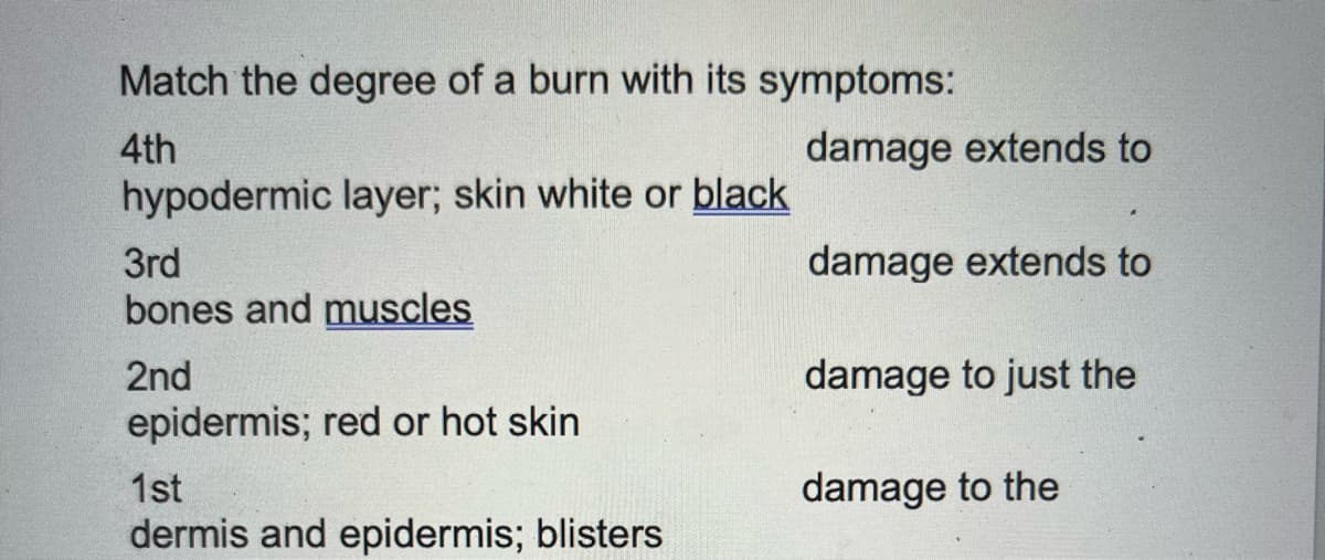Match the degree of a burn with its symptoms:
4th
hypodermic layer; skin white or black
3rd
bones and muscles
2nd
epidermis; red or hot skin
1st
dermis and epidermis; blisters
damage extends to
damage extends to
damage to just the
damage to the