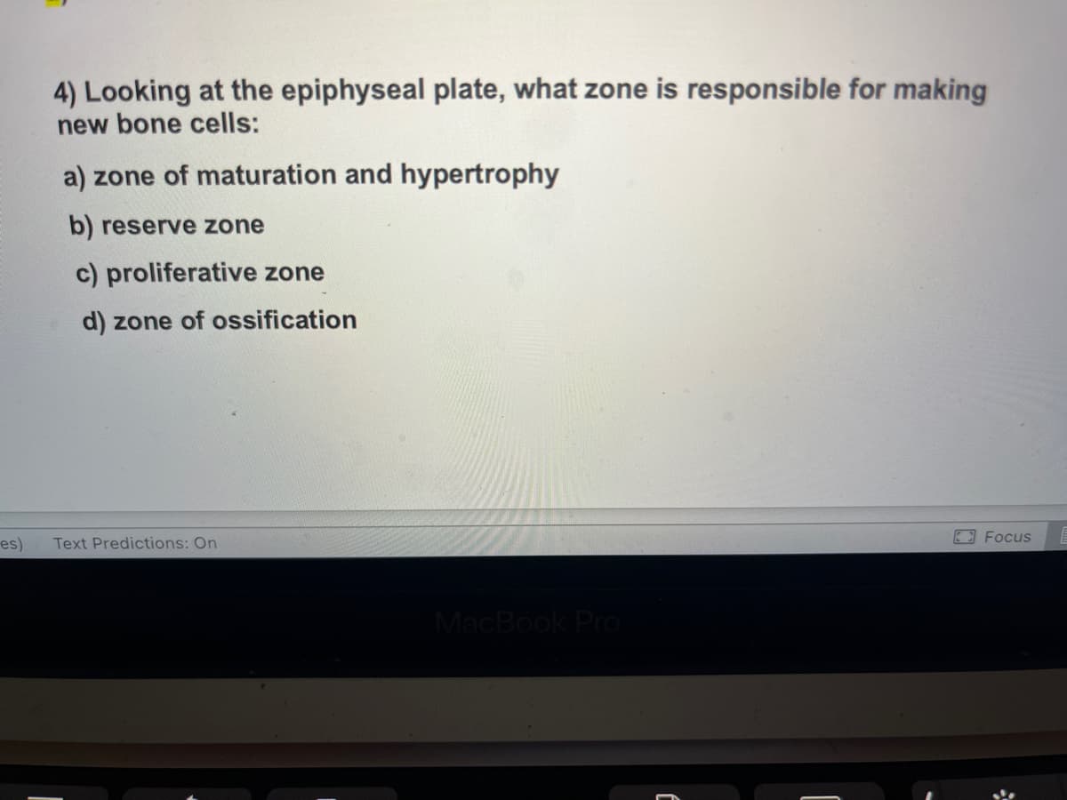 es)
4) Looking at the epiphyseal plate, what zone is responsible for making
new bone cells:
a) zone of maturation and hypertrophy
b) reserve zone
c) proliferative zone
d) zone of ossification
Text Predictions: On
MacBook Pro
Focus