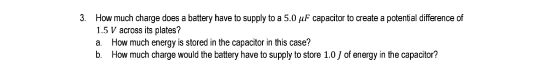3. How much charge does a battery have to supply to a 5.0 µF capacitor to create a potential difference of
1.5 V across its plates?
a. How much energy is stored in the capacitor in this case?
b. How much charge would the battery have to supply to store 1.0 J of energy in the capacitor?
