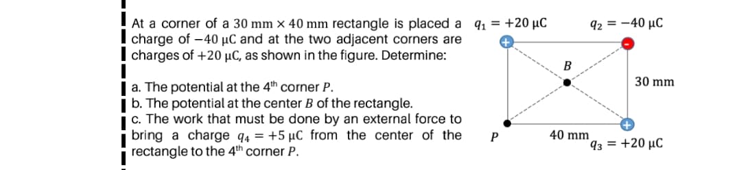 At a corner of a 30 mm × 40 mm rectangle is placed a q1 = +20 µC
charge of -40 µC and at the two adjacent corners are
charges of +20 µC, as shown in the figure. Determine:
92 = -40 µC
B
30 mm
| a. The potential at the 4th corner P.
| b. The potential at the center B of the rectangle.
i c. The work that must be done by an external force to
bring a charge q4 = +5 µC from the center of the
rectangle to the 4th corner P.
40 mm
93 = +20 µC
