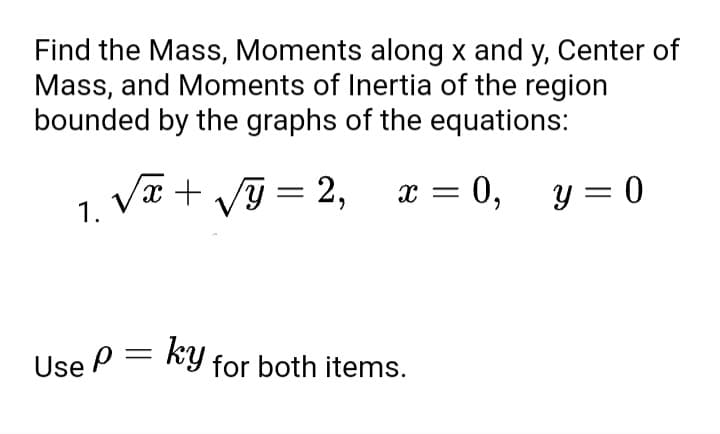 Find the Mass, Moments along x and y, Center of
Mass, and Moments of Inertia of the region
bounded by the graphs of the equations:
√x + √y = 2, x = 0,
1.
0, y = 0
Use P =
ky for both items.