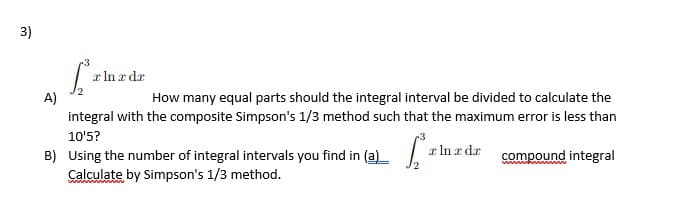 3)
x In a dr
A)
integral with the composite Simpson's 1/3 method such that the maximum error is less than
How many equal parts should the integral interval be divided to calculate the
10'5?
x In r dr
B) Using the number of integral intervals you find in (a)_ .
Calculate by Simpson's 1/3 method.
compound integral
wwwww www
