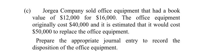 Jorgea Company sold office equipment that had a book
value of $12,000 for $16,000. The office equipment
originally cost $40,000 and it is estimated that it would cost
$50,000 to replace the office equipment.
(c)
Prepare the appropriate journal entry to record the
disposition of the office equipment.
