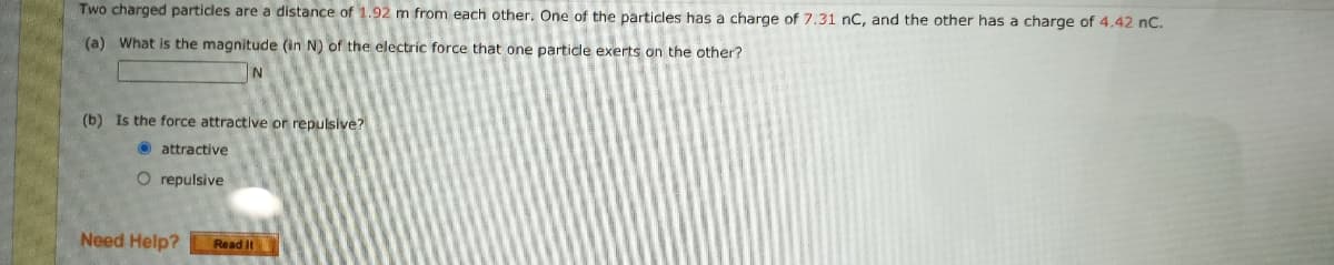 Two charged particles are a distance of 1.92 m from each other. One of the particles has a charge of 7.31 nC, and the other has a charge of 4.42 nC.
(a) What is the magnitude (in N) of the electric force that one particle exerts on the other?
(b) Is the force attractive or repulsive?
O attractive
O repulsive
Need Help?
Read It
