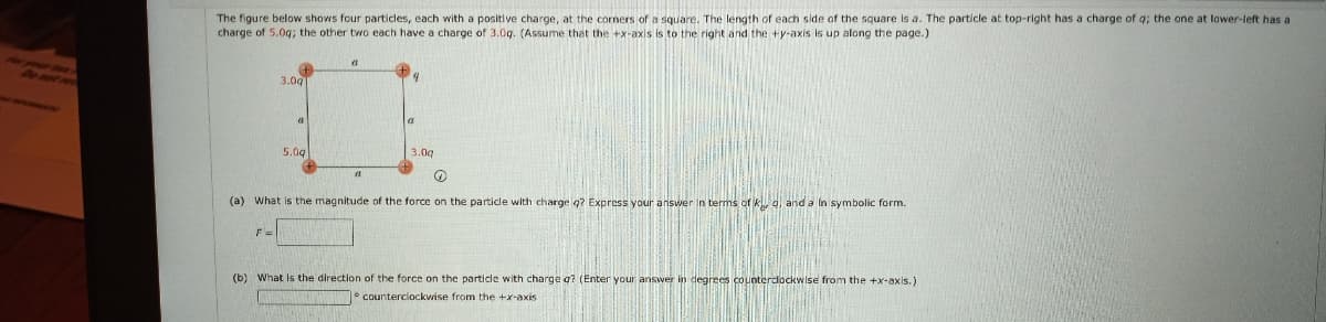 The figure below shows four particles, each with a positive charge, at the corners of a square. The length of each side of the square is a. The particle at top-right has a charge of q; the one at lower-left has a
charge of 5.0g; the other two each have a charge of 3.0g. (Assume that the +x-axis is to the right and the +y-axis is up along the page.)
3.0g
5.0g
3.0g
(a) What is the magnitude of the force on the particle with charge q? Express your answer in terms of k 4, and a In symbolic form.
F=
(b) What Is the direction of the force on the particle with charge g? (Enter your answer in degrees countercockwise from the +x-axis.]
° counterclockwise from the +x-axis
