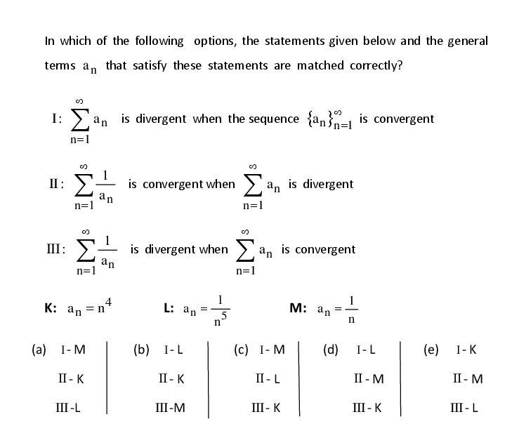 In which of the following options, the statements given below and the general
terms a, that satisfy these statements are matched correctly?
an is divergent when the sequence {an}- is convergent
n=1
is convergent when > an is divergent
an
n=1
II :
n=1
III: E
is divergent when > an is convergent
an
n=1
n=1
4
K: an =n
М: аn
L: an
5
n
n
(a)
I- M
(b) I-L
(c) I- M
(d)
I-L
(e)
I-K
II - K
II - K
II - L
II - M
II - M
III-L
Ш-М
III- K
III - K
III - L
M³ IM:
