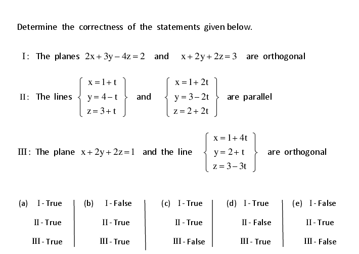 Determine the correctness of the statements given below.
I: The planes 2x+3y – 4z = 2 and
x+2y+ 2z=3 are orthogonal
X = 1+t
X = 1+ 2t
y = 4-t
z= 3+t
y = 3– 2t
z = 2+ 2t
II: The lines
and
are parallel
X = 1+4t
III: The plane x+2y+ 2z=1 and the line
y = 2+t
z = 3- 3t
are orthogonal
(a) I- True
(b)
I- False
(c) I- True
(d) I- True
(e) I-False
II - True
П-True
II - True
II - False
II - True
III - True
III - True
III - False
III - True
III - False
