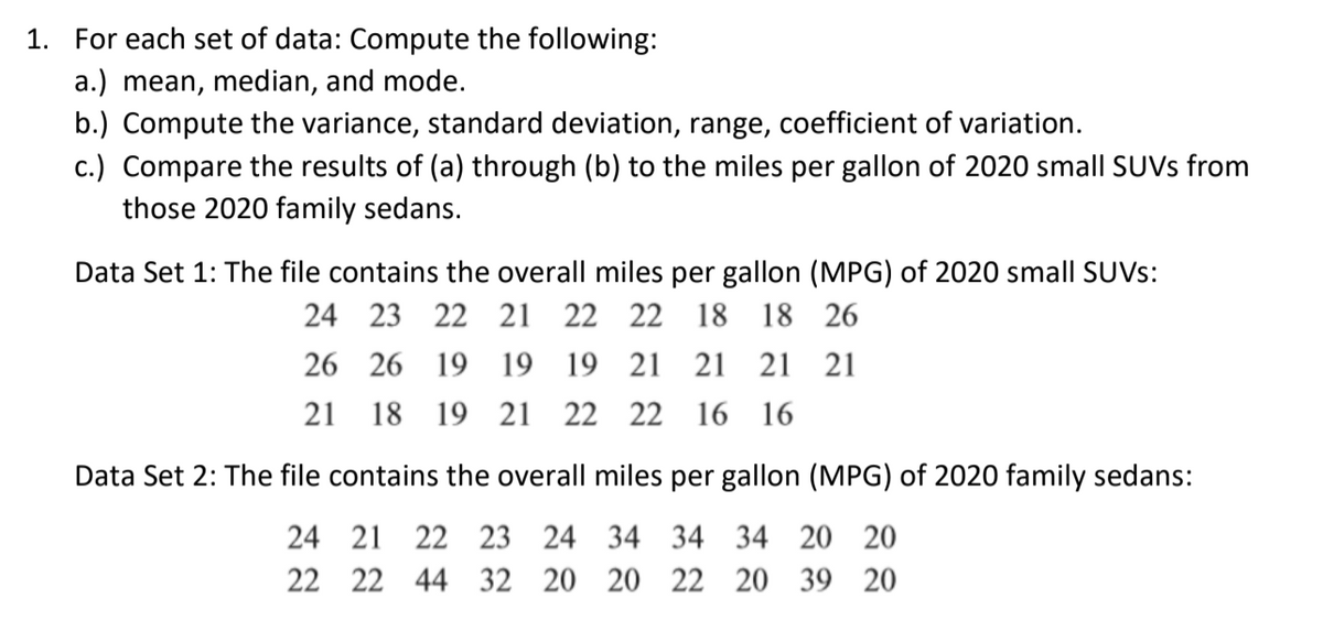 1. For each set of data: Compute the following:
a.) mean, median, and mode.
b.) Compute the variance, standard deviation, range, coefficient of variation.
c.) Compare the results of (a) through (b) to the miles per gallon of 2020 small SUVS from
those 2020 family sedans.
Data Set 1: The file contains the overall miles per gallon (MPG) of 2020 small SUVS:
24 23 22 21 22 22
18 18 26
26 26 19 19 19 21 21 21 21
21 18 19 21 22 22
16 16
Data Set 2: The file co
the over
miles per gallon (MPG) of 2020 family sedans:
24 21 22 23 24 34 34 34 20 20
22 22 44 32 20 20 22 20 39 20
