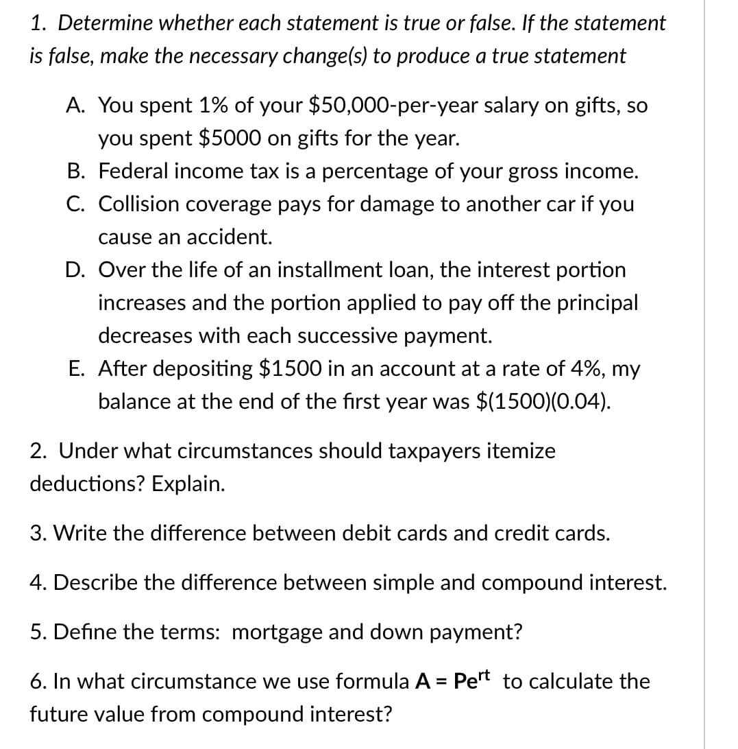 1. Determine whether each statement is true or false. If the statement
is false, make the necessary change(s) to produce a true statement
A. You spent 1% of your $50,000-per-year salary on gifts, so
you spent $5000 on gifts for the year.
B. Federal income tax is a percentage of your gross income.
C. Collision coverage pays for damage to another car if you
cause an accident.
D. Over the life of an installment loan, the interest portion
increases and the portion applied to pay off the principal
decreases with each successive payment.
E. After depositing $1500 in an account at a rate of 4%, my
balance at the end of the first year was $(1500)(0.04).
2. Under what circumstances should taxpayers itemize
deductions? Explain.
3. Write the difference between debit cards and credit cards.
4. Describe the difference between simple and compound interest.
5. Define the terms: mortgage and down payment?
6. In what circumstance we use formula A = Pert to calculate the
future value from compound interest?
