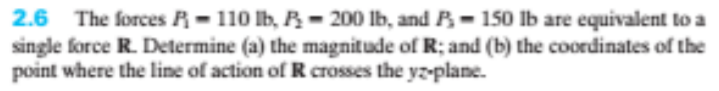 2.6 The forces R- 110 lb, R- 200 lb, and B- 150 Ib are equivalent to a
single force R. Determine (a) the magnitude of R; and (b) the coordinates of the
point where the line of action of R crosses the yz-plane.
