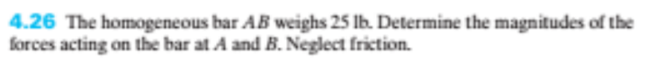 4.26 The homogeneous bar AB weighs 25 Ib. Determine the magnitudes of the
forces acting on the bar at A and B. Neglect friction.
