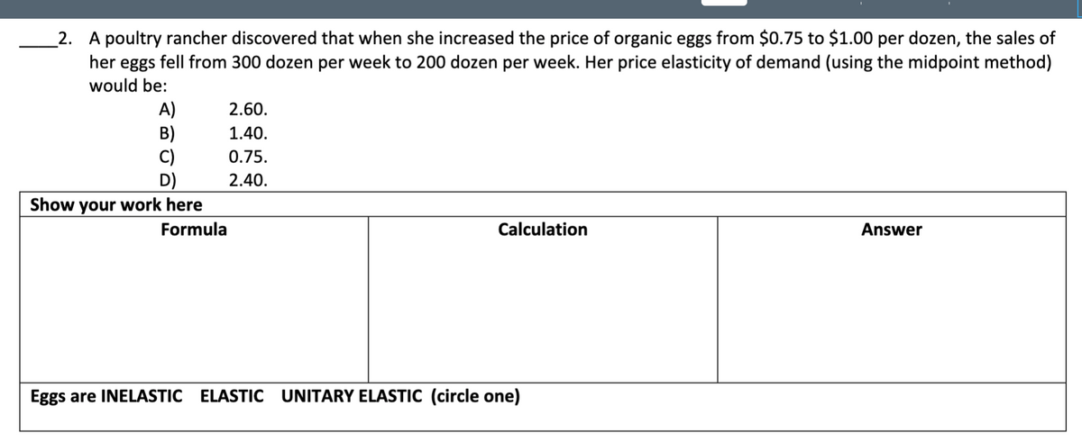 _2. A poultry rancher discovered that when she increased the price of organic eggs from $0.75 to $1.00 per dozen, the sales of
her eggs fell from 300 dozen per week to 200 dozen per week. Her price elasticity of demand (using the midpoint method)
would be:
A)
B)
C)
D)
Show your work here
2.60.
1.40.
0.75.
2.40.
Formula
Calculation
Answer
Eggs are INELASTIC ELASTIC UNITARY ELASTIC (circle one)
