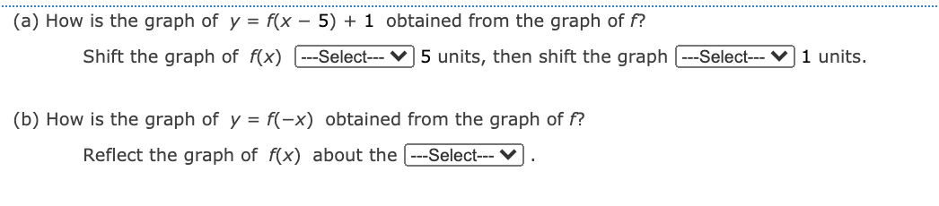 (a) How is the graph of y = f(x – 5) + 1 obtained from the graph of f?
Shift the graph of f(x) [---Select-- ♥] 5 units, then shift the graph
-Select--- V 1 units.
(b) How is the graph of y = f(-x) obtained from the graph of f?
Reflect the graph of f(x) about the ---Select--- V
