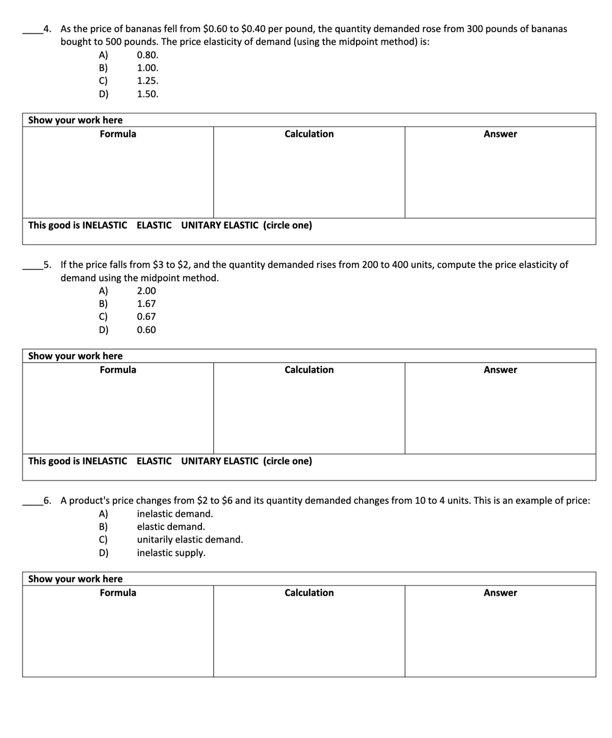 4. As the price of bananas fell from $0.60 to $0.40 per pound, the quantity demanded rose from 300 pounds of bananas
bought to 500 pounds. The price elasticity of demand (using the midpoint method) is:
A)
B)
C)
D)
0.80.
1.00.
1.25.
1.50.
Show your work here
Formula
Calculation
Answer
This good is INELASTIC ELASTIC UNITARY ELASTIC (circle one)
_5. If the price falls from $3 to $2, and the quantity demanded rises from 200 to 400 units, compute the price elasticity of
demand using the midpoint method.
A)
B)
2.00
1.67
0.67
D)
0.60
Show your work here
Formula
Calculation
Answer
This good is INELASTIC ELASTIC UNITARY ELASTIC (circle one)
_6. A product's price changes from $2 to $6 and its quantity demanded changes from 10 to 4 units. This is an example of price:
inelastic demand.
B)
elastic demand.
unitarily elastic demand.
inelastic supply.
Show your work here
Formula
Calculation
Answer
