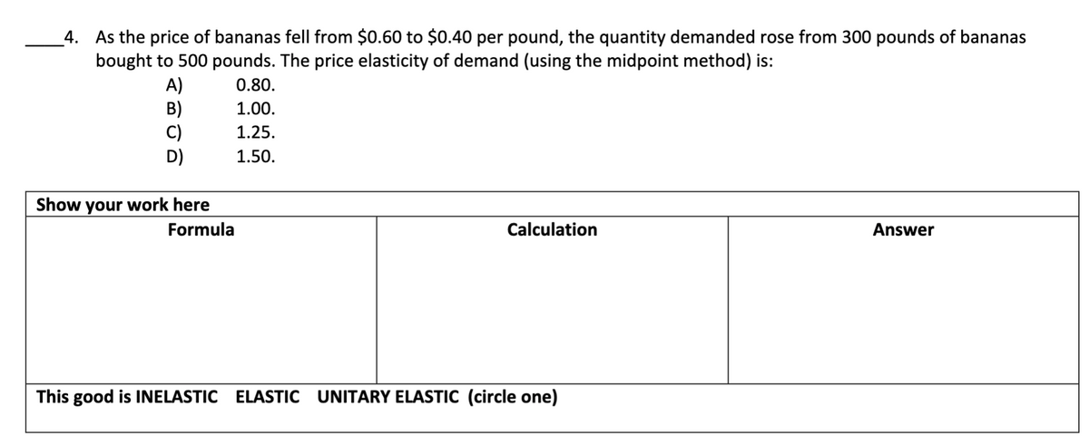 _4. As the price of bananas fell from $0.60 to $0.40 per pound, the quantity demanded rose from 300 pounds of bananas
bought to 500 pounds. The price elasticity of demand (using the midpoint method) is:
A)
B)
C)
D)
0.80.
1.00.
1.25.
1.50.
Show your work here
Formula
Calculation
Answer
This good is INELASTIC ELASTIC UNITARY ELASTIC (circle one)
