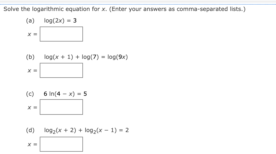 Solve the logarithmic equation for x. (Enter your answers as comma-separated lists.)
(a)
log(2x) = 3
X =
(b)
log(x + 1) + log(7)
log(9x)
X =
(c)
6 In(4 – x) = 5
X =
(p)
log2(x + 2) + log2(x – 1) = 2
X =
