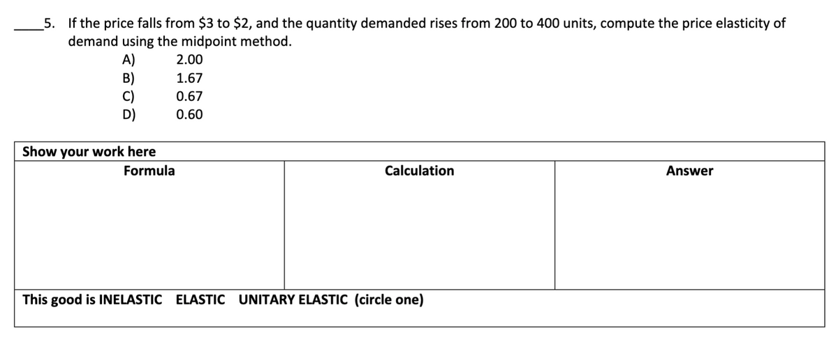 5. If the price falls from $3 to $2, and the quantity demanded rises from 200 to 400 units, compute the price elasticity of
demand using the midpoint method.
A)
B)
C)
D)
2.00
1.67
0.67
0.60
Show your work here
Formula
Calculation
Answer
This good is INELASTIC ELASTIC UNITARY ELASTIC (circle one)
