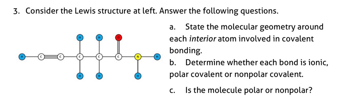 3. Consider the Lewis structure at left. Answer the following questions.
State the molecular geometry around
each interior atom involved in covalent
а.
H
bonding.
H
b.
Determine whether each bond is ionic,
polar covalent or nonpolar covalent.
Is the molecule polar or nonpolar?
С.

