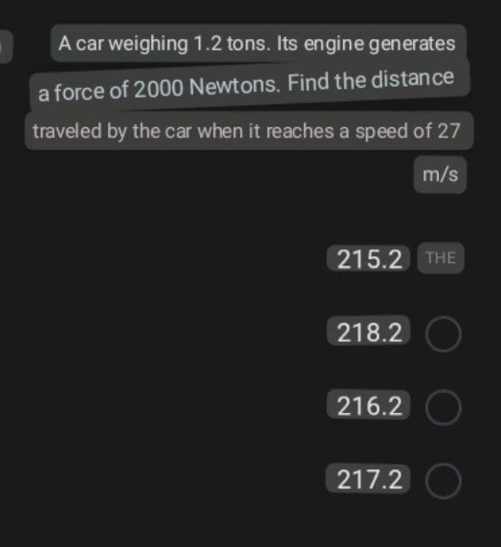 A car weighing 1.2 tons. Its engine generates
a force of 2000 Newtons. Find the distance
traveled by the car when it reaches a speed of 27
m/s
215.2 THE
218.2 O
216.2 O
217.2 O
