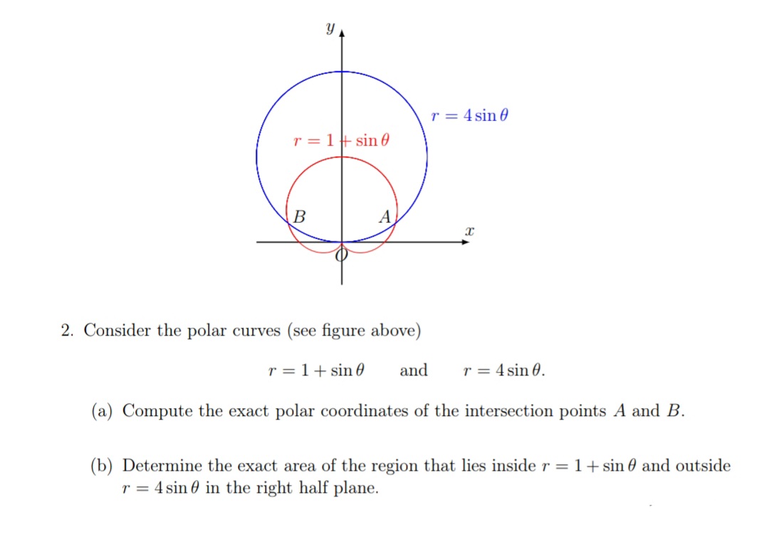 Y
r = 4 sin 0
r = 1+ sin0
B
2. Consider the polar curves (see figure above)
r = 1+ sin 0
and
r = 4 sin 0.
(a) Compute the exact polar coordinates of the intersection points A and B.
(b) Determine the exact area of the region that lies inside r = 1+ sin 0 and outside
r = 4 sin 0 in the right half plane.
