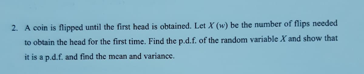 2. A coin is flipped until the first head is obtained. Let X (w) be the number of flips needed
to obtain the head for the first time. Find the p.d.f. of the random variable X and show that
it is a p.d.f. and find the mean and variance.

