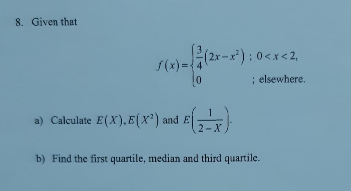 8. Given that
(2x-x*); 0<x<2,
f(x) =-
; elsewhere.
a) Calculate E(X), E (X² ) and E
2- X
b) Find the first quartile, median and third quartile.
