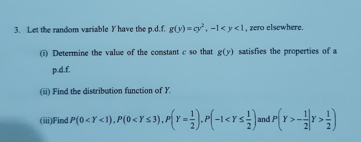 3. Let the random variable Y have the p.d.f. g(y) = cy², -1< y<1, zero elsewhere.
(i) Determine the value of the constant c so that g(y) satisfies the properties of a
p.d.f.
(ii) Find the distribution function of Y.
(iii)Find P(0<Y <1), P(0<Y <3),P| Y =-
and
