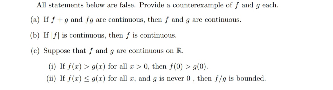 All statements below are false. Provide a counterexample of f and 9 each.
(a) If f + g and fg are continuous, then f and g are continuous.
(b) Iff is continuous, then f is continuous.
(c) Suppose that f and g are continuous on R.
(i) If f(x) > g(x) for all x > 0, then f(0) > g(0).
(ii) If f(x) ≤ g(x) for all x, and g is never 0, then f/g is bounded.