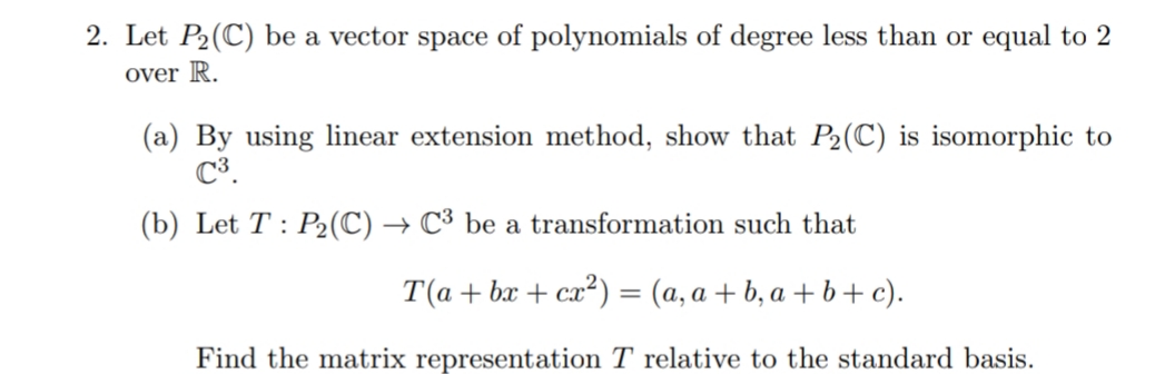 2. Let P2(C) be a vector space of polynomials of degree less than or equal to 2
over R.
(a) By using linear extension method, show that P2(C) is isomorphic to
C³.
(b) Let T : P2(C) → C³ be a transformation such that
T(а+ ba + сa*) — (а, а + b,а +b+с).
Find the matrix representation T relative to the standard basis.
