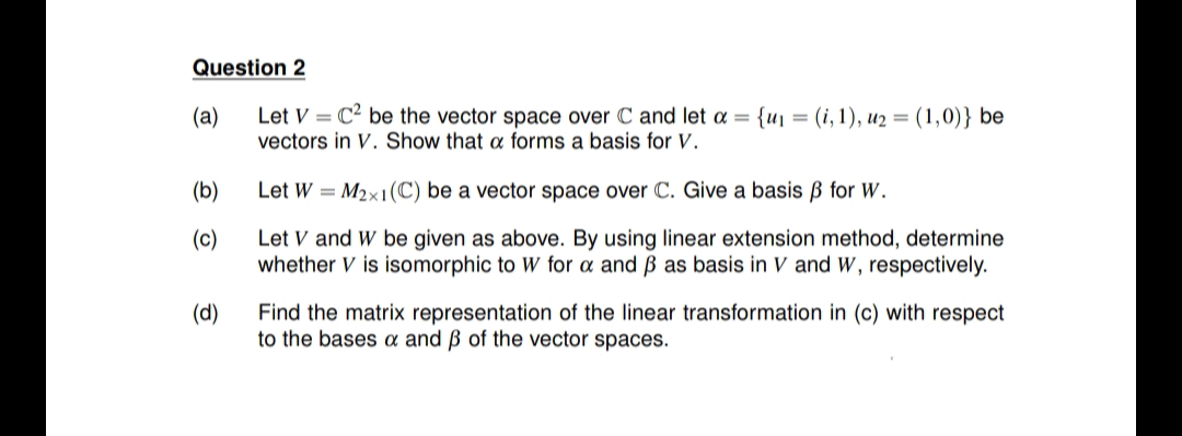 Question 2
Let V = C² be the vector space over C and let a = {u1 = (i, 1), u2 = (1,0)} be
vectors in V. Show that a forms a basis for V.
(a)
%3D
(b)
Let W = M2x1(C) be a vector space over C. Give a basis B for W.
(c)
Let V and W be given as above. By using linear extension method, determine
whether V is isomorphic
W for a and B as basis in V and w, respectively.
(d)
Find the matrix representation of the linear transformation in (c) with respect
to the bases a and ß of the vector spaces.
