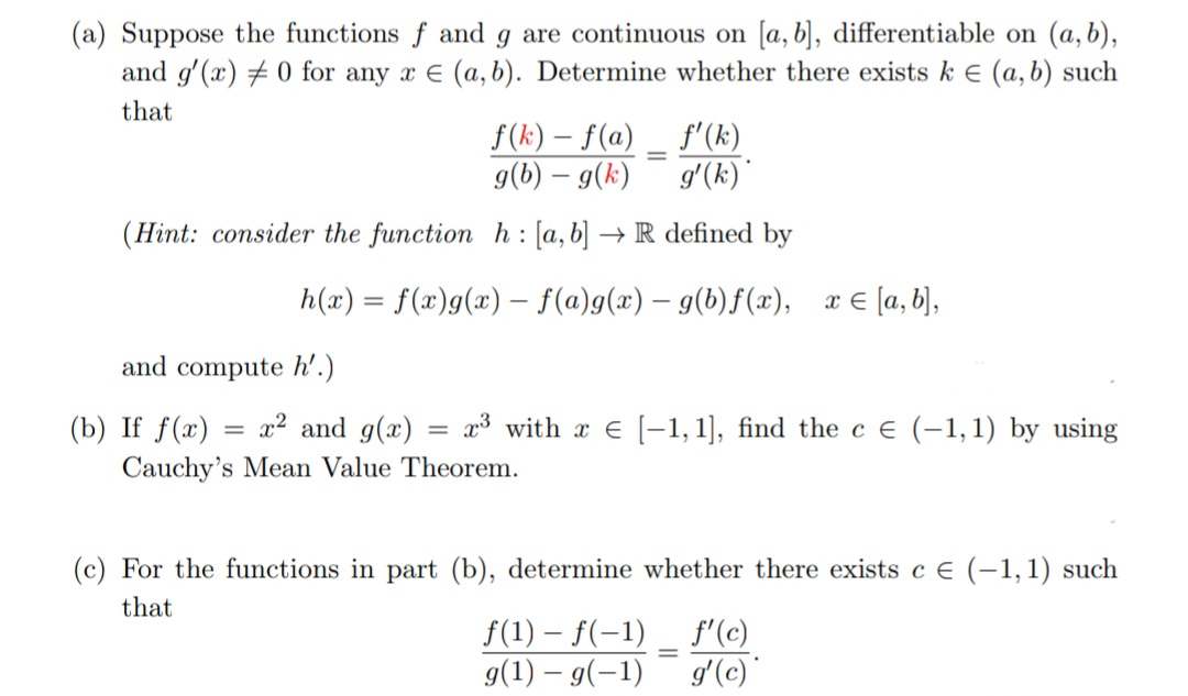 (a) Suppose the functions f and g are continuous on [a, b], differentiable on (a, b),
and g'(x) #0 for any x = (a, b). Determine whether there exists k € (a, b) such
that
f(k)f(a)
f'(k)
g(b) – g(k)
g'(k)*
(Hint: consider the function h: [a, b] → R defined by
=
=
h(x) = f(x)g(x) = f(a)g(x) = g(b)f(x), x = [a,b],
and compute h'.)
(b) If f(x) x² and g(x)
= x³ with x = [-1,1], find the c € (-1, 1) by using
Cauchy's Mean Value Theorem.
(c) For the functions in part (b), determine whether there exists c € (-1, 1) such
that
f(1)-f(-1)
g(1) - g(-1)
=
f'(c)
g'(c)