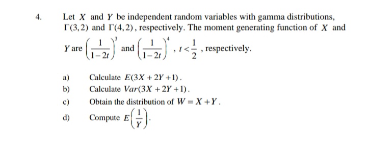 4.
Let X and Y be independent random variables with gamma distributions,
r(3,2) and I'(4,2), respectively. The moment generating function of X and
Y are
• (1-2₁)
a)
b)
c)
d)
and
¹ (1-2)* · · </
Calculate E(3X + 2Y+1).
Calculate Var (3X + 2Y + 1).
Compute E
, respectively.
Obtain the distribution of W = X+Y.
(+).