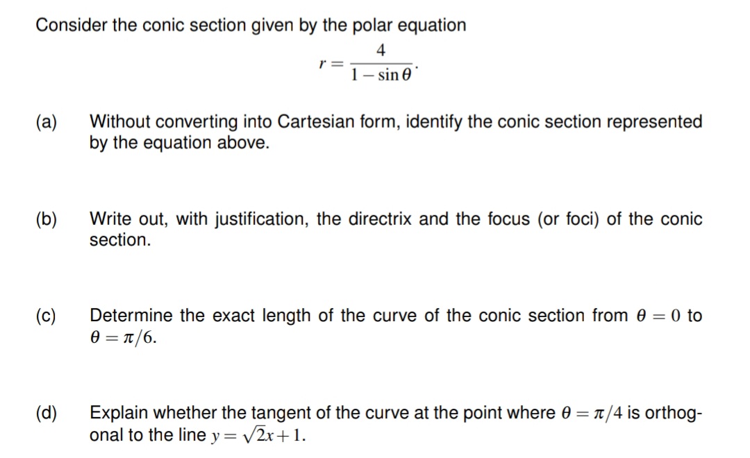 Consider the conic section given by the polar equation
4
1-sin 0
(a)
(b)
(c)
(d)
r=
Without converting into Cartesian form, identify the conic section represented
by the equation above.
Write out, with justification, the directrix and the focus (or foci) of the conic
section.
Determine the exact length of the curve of the conic section from 0 = 0 to
0 = π/6.
Explain whether the tangent of the curve at the point where 0 = π/4 is orthog-
onal to the line y = √√√2x+1.
