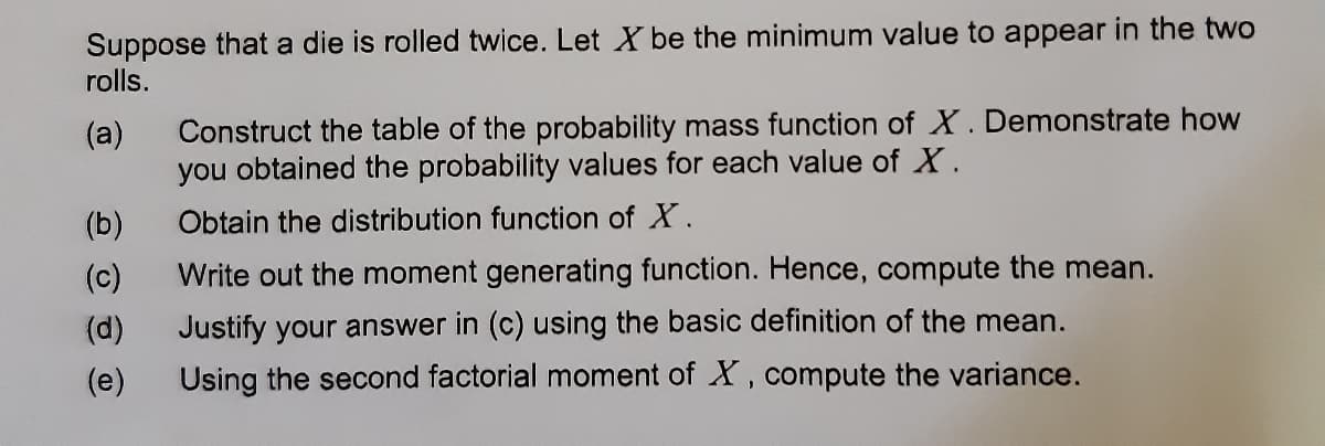 Suppose that a die is rolled twice. Let X be the minimum value to appear in the two
rolls.
(a)
Construct the table of the probability mass function of X. Demonstrate how
you obtained the probability values for each value of X.
(b)
Obtain the distribution function of X.
(c)
Write out the moment generating function. Hence, compute the mean.
(d)
Justify your answer in (c) using the basic definition of the mean.
(e)
Using the second factorial moment of X, compute the variance.
