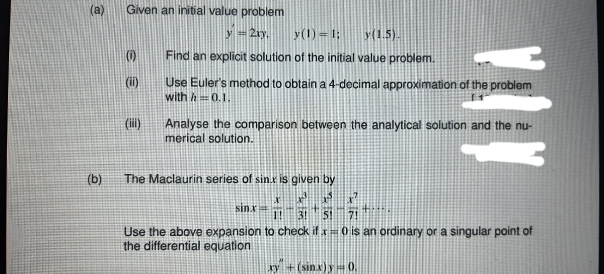 (a)
Given an initial value problem
y =2ry,
y(1) = 1;
y(1.5).
(1)
Find an explicit solution of the initial value problem.
(i)
Use Euler's method to obtain a 4-decimal approximation of the problem
with h =0.1.
(ii)
Analyse the comparison between the analytical solution and the nu-
merical solution.
(b)
The Maclaurin series of sinx is given by
sin r
1!
Use the above expansion to check if x = 0 is an ordinary or a singular point of
the differential equation
xy + (sinx)y= 0.
