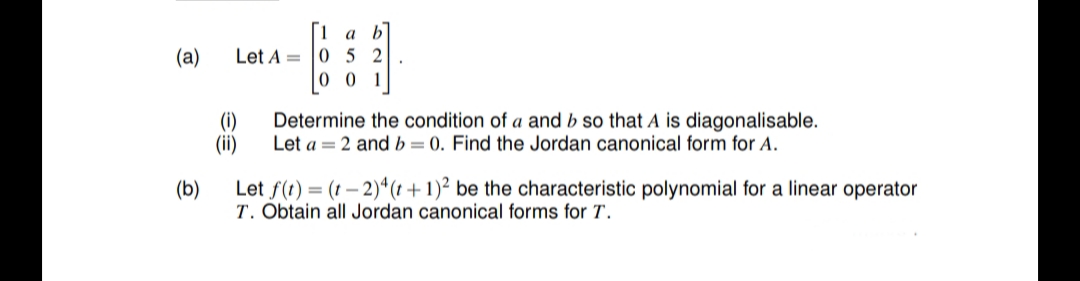 [1
Let A = |0 5 2
0 0 1
a b
(а)
(i)
Determine the condition of a and b so that A is diagonalisable.
Let a = 2 and b=0. Find the Jordan canonical form for A.
(ii)
(b)
Let f(t) = (t – 2)*(t + 1)² be the characteristic polynomial for a linear operator
T. Obtain all Jordan canonical forms for T.
