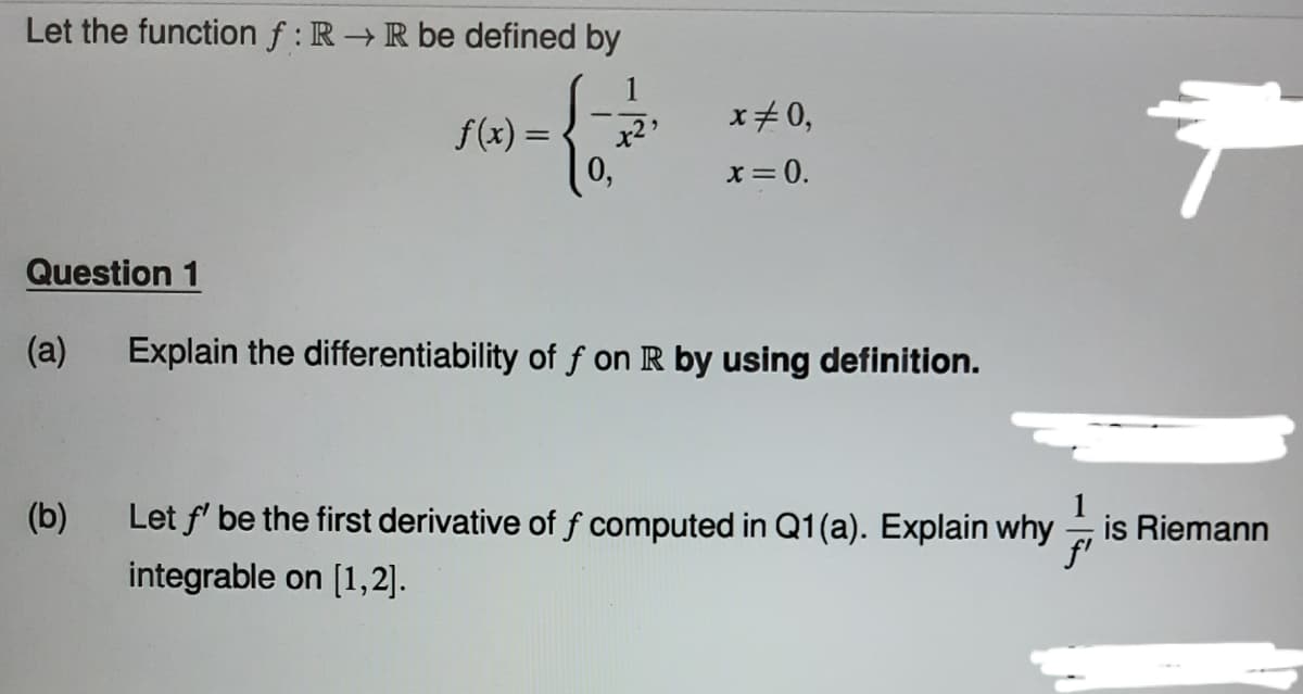 Let the function f: R→ R be defined by
{
0,
Question 1
(a)
(b)
f(x) =
x25
x=0,
x = 0.
Explain the differentiability of f on R by using definition.
Ť
Let f' be the first derivative of f computed in Q1(a). Explain why is Riemann
//
integrable on [1,2].