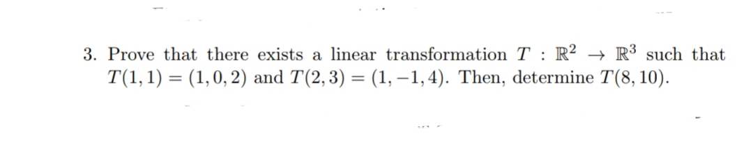 3. Prove that there exists a linear transformation T : R² → R³ such that
T(1,1) = (1,0, 2) and T(2,3) = (1, –1,4). Then, determine T(8, 10).
