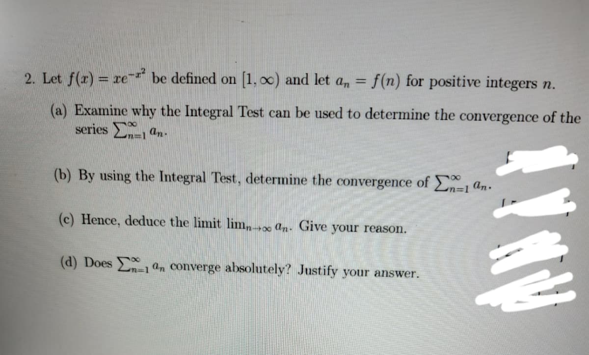 2. Let f(r) = re be defined on [1, o0) and let a,n = f(n) for positive integers n.
(a) Examine why the Integral Test can be used to determine the convergence of the
series an-
m%3D1
(b) By using the Integral Test, determine the convergence of 1 an.
(c) Hence, deduce the limit lim, an- Give your reason.
(d) Does an converge absolutely? Justify your answer.
