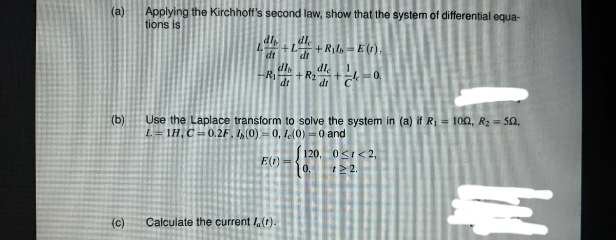 (a)
Applying the Kirchhoff's second law, show that the system of differential equa-
tions is
dl
dle
+L
+RIb = E (t),
dt
dt
dl,
dle
+R2
dt
1
= 0.
-R
dt
Use the Laplace transform to solve the system in (a) if R = 102, R2 = 52,
L= 1H, C =0.2F, I,(0) =0, I(0) = 0 and
(b)
120, 0<1<2,
0,
E(t) =
122.
(c)
Calculate the current I.(t).
