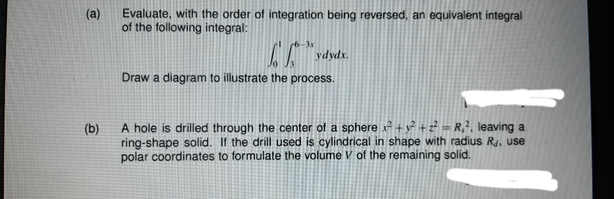 (a)
Evaluate, with the order of integration being reversed, an equivalent integral
of the following integral:
6-3x
ydydx.
Draw a diagram to illustrate the process.
A hole is drilled through the center of a sphere x² +y² + z? = R;², leaving a
ring-shape solid. If the drill used is cylindrical in shape with radius R4, use
polar coordinates to formulate the volume V of the remaining solid.
(b)
