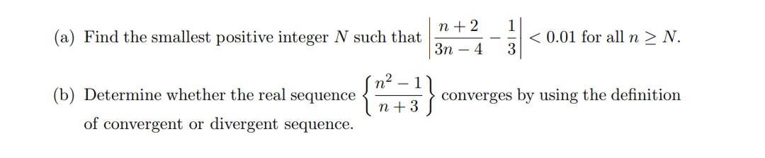 1
< 0.01 for all n > N.
3
n + 2
(a) Find the smallest positive integer N such that
Зп — 4
n2
(b) Determine whether the real sequence
- 1
converges by using the definition
n + 3
of convergent or divergent sequence.
