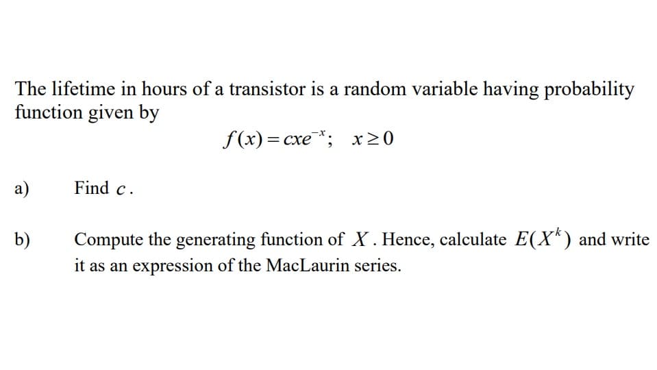 The lifetime in hours of a transistor is a random variable having probability
function given by
f(x)= cxe*; x≥0
a)
Find c.
b)
Compute the generating function of X. Hence, calculate E(X) and write
it as an expression of the MacLaurin series.