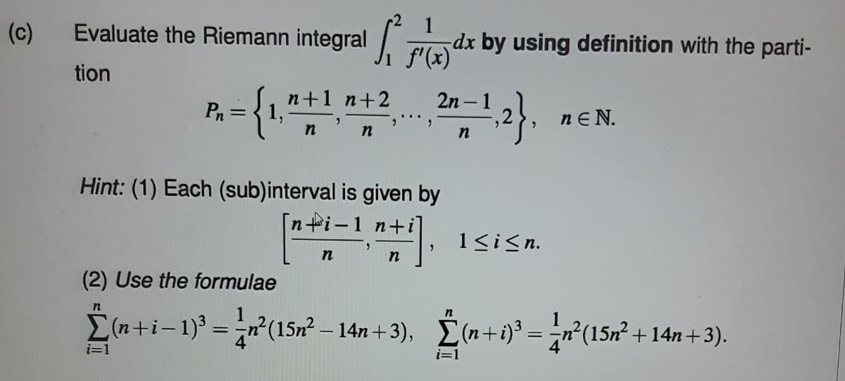 (c)
1
Evaluate the Riemann integral (X)
tion
Pn
= {1,²
i=1
n+1 n+2
n' n
","
Hint: (1) Each (sub)interval is given by
[n+i-1
n
n
dx by using definition with the parti-
2n-1
=-¹,2},
n
1≤ i ≤n.
nEN.
(2) Use the formulae
Σ(n+i-1)³ = n²(15n² − 14n+3), Σ(n+i)³ = n²(15m² +14n+3).
i=1
