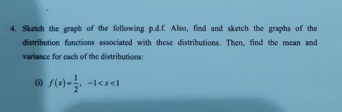 4. Sketch the graph of the following p.d.f. Also, find and sketch the graphs of the
distribution functions associated with these distributions. Then, find the mean and
variance for each of the distributions:
-1<x<1
