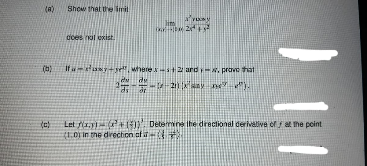 (a)
Show that the limit
x*ycosy
lim
(xy)-(0.0) 2x* +y²
does not exist.
(b)
If u =x cosy+ ye», where x = s+21 and y= sr, prove that
ne
du
-2) (siny- ye" -e").
(c)
Let f(x,y) = (x + (3))', Determine the directional derivative of f at the point
(1,0) in the direction of i = ).
