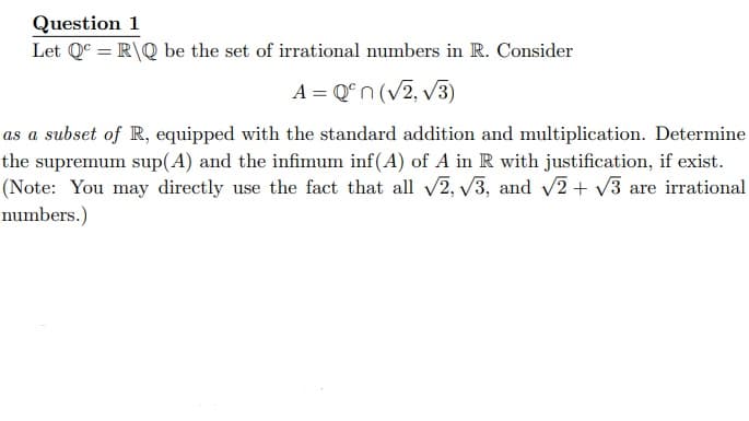 Question 1
Let Qc = R\Q be the set of irrational numbers in R. Consider
A = Qºn (√2, √3)
as a subset of R, equipped with the standard addition and multiplication. Determine
the supremum sup(A) and the infimum inf(A) of A in R with justification, if exist.
(Note: You may directly use the fact that all √2, √3, and √2 + √√3 are irrational
numbers.)
