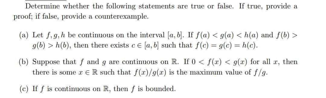 Determine whether the following statements are true or false. If true, provide a
proof; if false, provide a counterexample.
(a) Let f, g, h be continuous on the interval [a, b]. If f(a) < g(a) <h(a) and f(b) >
g(b) > h(b), then there exists c = [a, b] such that f(c) = g(c) = h(c).
(b) Suppose that f and g are continuous on R. If 0 ≤ f(x) < g(x) for all X, then
there is some x ER such that f(x)/g(x) is the maximum value of f/g.
(c) If f is continuous on R, then f is bounded.